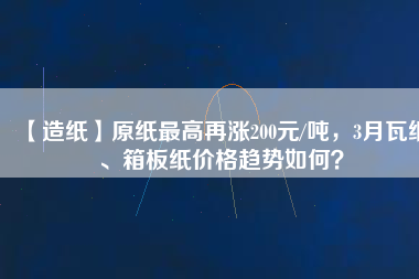 【造紙】原紙最高再漲200元/噸，3月瓦紙、箱板紙價格趨勢如何？