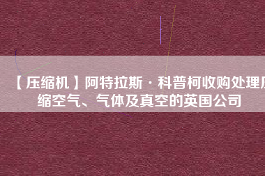 【壓縮機(jī)】阿特拉斯·科普柯收購(gòu)處理壓縮空氣、氣體及真空的英國(guó)公司