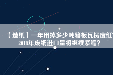 【造紙】一年用掉多少噸箱板瓦楞廢紙？2018年廢紙進(jìn)口量將繼續(xù)緊縮？