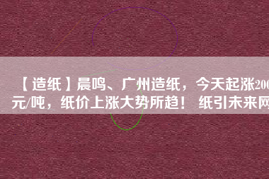 【造紙】晨鳴、廣州造紙，今天起漲200元/噸，紙價(jià)上漲大勢(shì)所趨！ 紙引未來(lái)網(wǎng)