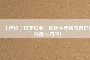 【造紙】玖龍紙業(yè)：預(yù)計(jì)今年將獲得進(jìn)口外廢700萬(wàn)噸！