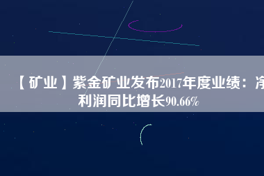 【礦業(yè)】紫金礦業(yè)發(fā)布2017年度業(yè)績(jī)：凈利潤(rùn)同比增長(zhǎng)90.66%