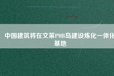 中國建筑將在文萊PMB島建設(shè)煉化一體化基地