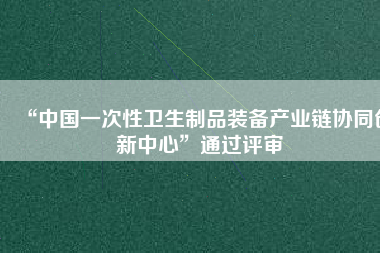 “中國一次性衛(wèi)生制品裝備產(chǎn)業(yè)鏈協(xié)同創(chuàng)新中心”通過評審