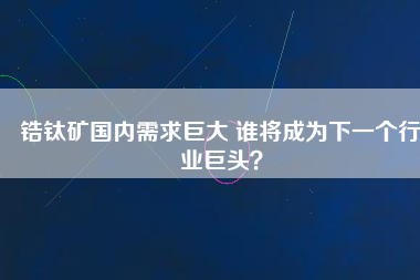 鋯鈦礦國內(nèi)需求巨大 誰將成為下一個行業(yè)巨頭？