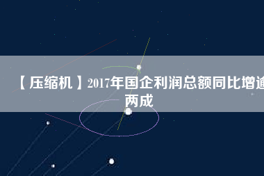 【壓縮機(jī)】2017年國企利潤總額同比增逾兩成