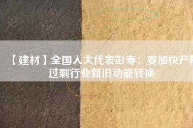 【建材】全國(guó)人大代表彭壽：要加快產(chǎn)能過剩行業(yè)新舊動(dòng)能轉(zhuǎn)換