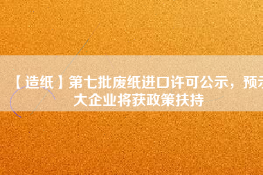 【造紙】第七批廢紙進口許可公示，預(yù)示大企業(yè)將獲政策扶持