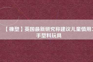 【橡塑】英國(guó)最新研究稱(chēng)建議兒童慎用二手塑料玩具