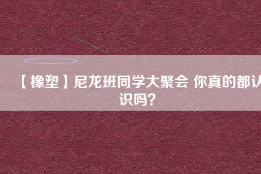 【橡塑】尼龍班同學(xué)大聚會(huì) 你真的都認(rèn)識(shí)嗎？ 