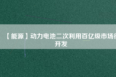 【能源】動(dòng)力電池二次利用百億級(jí)市場(chǎng)待開(kāi)發(fā)