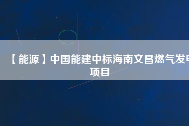 【能源】中國能建中標(biāo)海南文昌燃?xì)獍l(fā)電項目