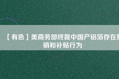 【有色】美商務(wù)部終裁中國產(chǎn)鋁箔存在傾銷和補(bǔ)貼行為