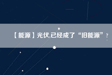 【能源】光伏,已經(jīng)成了“舊能源”?