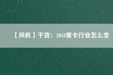 【風機】干貨：2018重卡行業(yè)怎么變