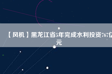 【風機】黑龍江省5年完成水利投資767億元