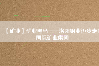 【礦業(yè)】礦業(yè)黑馬——洛陽鉬業(yè)邁步走向國際礦業(yè)集團(tuán)