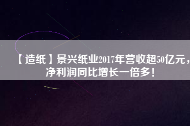 【造紙】景興紙業(yè)2017年營收超50億元，凈利潤同比增長一倍多！