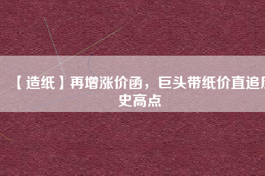 【造紙】再增漲價函，巨頭帶紙價直追歷史高點