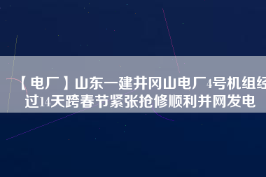 【電廠】山東一建井岡山電廠4號機組經(jīng)過14天跨春節(jié)緊張搶修順利并網(wǎng)發(fā)電