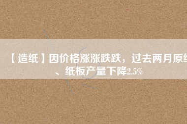 【造紙】因價格漲漲跌跌，過去兩月原紙、紙板產(chǎn)量下降2.5%