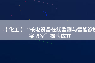 【化工】“核電設(shè)備在線(xiàn)監(jiān)測(cè)與智能診斷實(shí)驗(yàn)室”揭牌成立