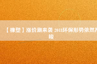 【橡塑】漲價潮來襲 2018環(huán)保形勢依然嚴峻