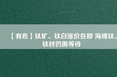 【有色】鈦礦、鈦白漲價在即 海綿鈦、鈦材仍需等待