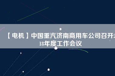 【電機(jī)】中國(guó)重汽濟(jì)南商用車公司召開2018年度工作會(huì)議
          