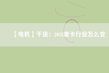 【電機(jī)】干貨：2018重卡行業(yè)怎么變
          