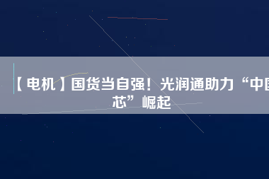 【電機】國貨當(dāng)自強！光潤通助力“中國芯”崛起
          