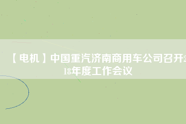 【電機(jī)】中國(guó)重汽濟(jì)南商用車公司召開2018年度工作會(huì)議
          