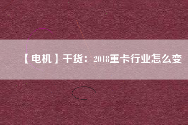 【電機(jī)】干貨：2018重卡行業(yè)怎么變
          