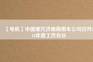 【電機(jī)】中國(guó)重汽濟(jì)南商用車公司召開2018年度工作會(huì)議
          