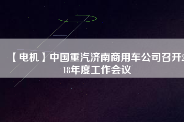 【電機(jī)】中國(guó)重汽濟(jì)南商用車公司召開2018年度工作會(huì)議
          