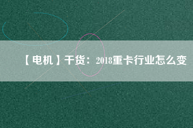 【電機(jī)】干貨：2018重卡行業(yè)怎么變
          