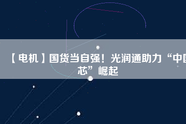 【電機】國貨當(dāng)自強！光潤通助力“中國芯”崛起
          