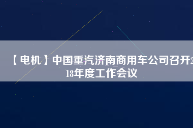 【電機(jī)】中國(guó)重汽濟(jì)南商用車公司召開2018年度工作會(huì)議
          