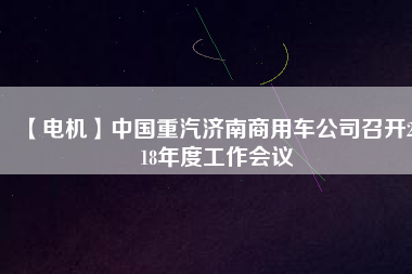 【電機(jī)】中國(guó)重汽濟(jì)南商用車公司召開2018年度工作會(huì)議
          