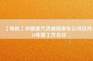 【電機(jī)】中國(guó)重汽濟(jì)南商用車公司召開2018年度工作會(huì)議
          