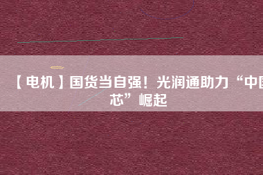 【電機】國貨當(dāng)自強！光潤通助力“中國芯”崛起
          