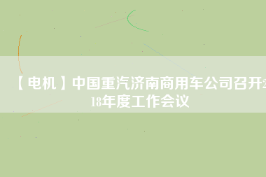 【電機(jī)】中國(guó)重汽濟(jì)南商用車公司召開2018年度工作會(huì)議
          