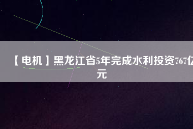 【電機(jī)】黑龍江省5年完成水利投資767億元
          