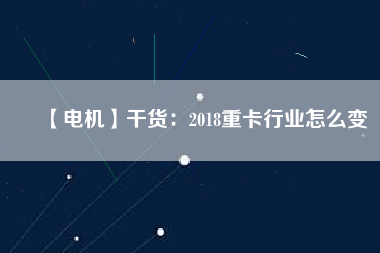 【電機(jī)】干貨：2018重卡行業(yè)怎么變
          