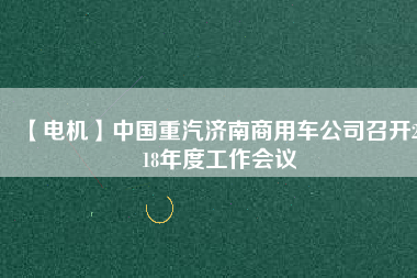 【電機(jī)】中國(guó)重汽濟(jì)南商用車公司召開2018年度工作會(huì)議
          