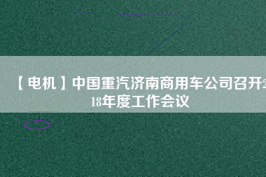 【電機(jī)】中國(guó)重汽濟(jì)南商用車公司召開2018年度工作會(huì)議
          