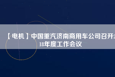 【電機(jī)】中國(guó)重汽濟(jì)南商用車公司召開2018年度工作會(huì)議
          