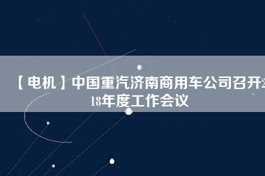 【電機(jī)】中國(guó)重汽濟(jì)南商用車公司召開2018年度工作會(huì)議
          