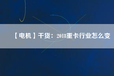 【電機(jī)】干貨：2018重卡行業(yè)怎么變
          