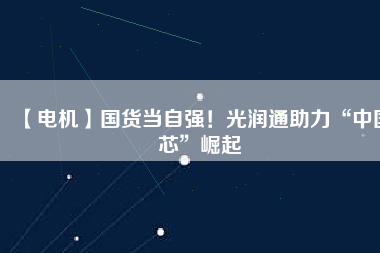 【電機】國貨當(dāng)自強！光潤通助力“中國芯”崛起
          